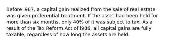 Before l987, a capital gain realized from the sale of real estate was given preferential treatment. If the asset had been held for <a href='https://www.questionai.com/knowledge/keWHlEPx42-more-than' class='anchor-knowledge'>more than</a> six months, only 40% of it was subject to tax. As a result of the Tax Reform Act of l986, all capital gains are fully taxable, regardless of how long the assets are held.