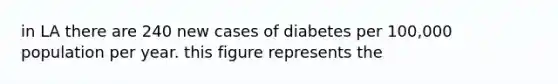 in LA there are 240 new cases of diabetes per 100,000 population per year. this figure represents the