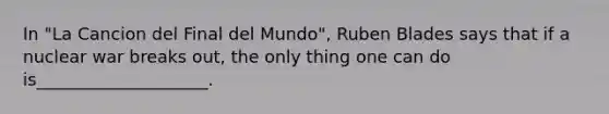 In "La Cancion del Final del Mundo", Ruben Blades says that if a nuclear war breaks out, the only thing one can do is____________________.