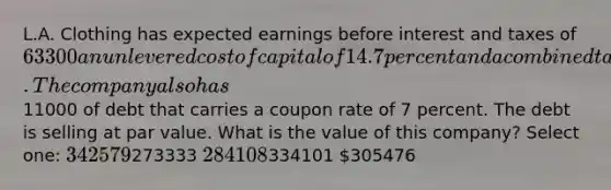 L.A. Clothing has expected earnings before interest and taxes of 63300 an unlevered cost of capital of 14.7 percent and a combined tax rate of 23 percent. The company also has11000 of debt that carries a coupon rate of 7 percent. The debt is selling at par value. What is the value of this company? Select one: 342579273333 284108334101 305476