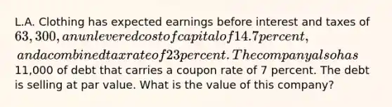 L.A. Clothing has expected earnings before interest and taxes of 63,300, an unlevered cost of capital of 14.7 percent, and a combined tax rate of 23 percent. The company also has11,000 of debt that carries a coupon rate of 7 percent. The debt is selling at par value. What is the value of this company?