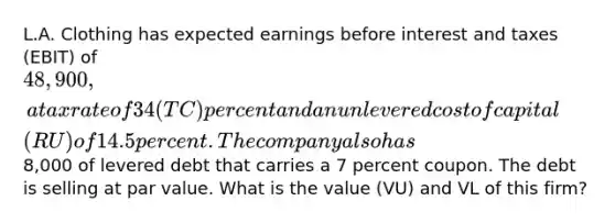 L.A. Clothing has expected earnings before interest and taxes (EBIT) of 48,900, a tax rate of 34 (TC) percent and an unlevered cost of capital (RU) of 14.5 percent. The company also has8,000 of levered debt that carries a 7 percent coupon. The debt is selling at par value. What is the value (VU) and VL of this firm?