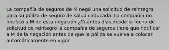 La compañía de seguros de M negó una solicitud de reintegro para su póliza de seguro de salud caducada. La compañía no notificó a M de esta negación ¿Cuántos días desde la fecha de solicitud de reintegro la compañía de seguros tiene que notificar a M de la negación antes de que la póliza se vuelva a colocar automáticamente en vigor