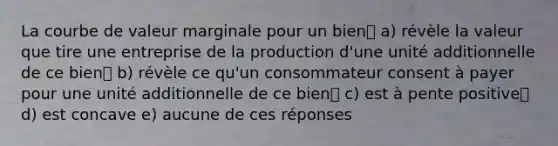 La courbe de valeur marginale pour un bien a) révèle la valeur que tire une entreprise de la production d'une unité additionnelle de ce bien b) révèle ce qu'un consommateur consent à payer pour une unité additionnelle de ce bien c) est à pente positive d) est concave e) aucune de ces réponses