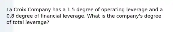 La Croix Company has a 1.5 degree of operating leverage and a 0.8 degree of financial leverage. What is the company's degree of total leverage?