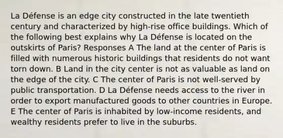 La Défense is an edge city constructed in the late twentieth century and characterized by high-rise office buildings. Which of the following best explains why La Défense is located on the outskirts of Paris? Responses A The land at the center of Paris is filled with numerous historic buildings that residents do not want torn down. B Land in the city center is not as valuable as land on the edge of the city. C The center of Paris is not well-served by public transportation. D La Défense needs access to the river in order to export manufactured goods to other countries in Europe. E The center of Paris is inhabited by low-income residents, and wealthy residents prefer to live in the suburbs.