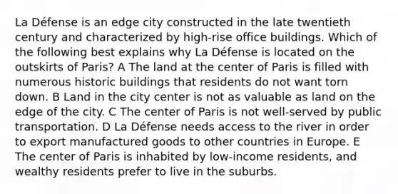 La Défense is an edge city constructed in the late twentieth century and characterized by high-rise office buildings. Which of the following best explains why La Défense is located on the outskirts of Paris? A The land at the center of Paris is filled with numerous historic buildings that residents do not want torn down. B Land in the city center is not as valuable as land on the edge of the city. C The center of Paris is not well-served by public transportation. D La Défense needs access to the river in order to export manufactured goods to other countries in Europe. E The center of Paris is inhabited by low-income residents, and wealthy residents prefer to live in the suburbs.