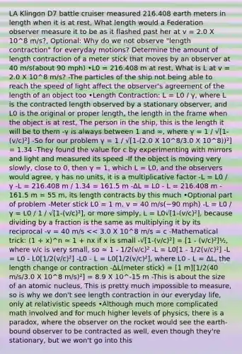 LA Klingon D7 battle cruiser measured 216.408 earth meters in length when it is at rest, What length would a Federation observer measure it to be as it flashed past her at v = 2.0 X 10^8 m/s?, Optional: Why do we not observe "length contraction" for everyday motions? Determine the amount of length contraction of a meter stick that moves by an observer at 40 m/s(about 90 mph) •L0 = 216.408 m at rest, What is L at v = 2.0 X 10^8 m/s? -The particles of the ship not being able to reach the speed of light affect the observer's agreement of the length of an object too •Length Contraction: L = L0 / γ, where L is the contracted length observed by a stationary observer, and L0 is the original or proper length, the length in the frame when the object is at rest, The person in the ship, this is the length it will be to them -γ is always between 1 and ∞, where γ = 1 / √[1-(v/c)²] -So for our problem γ = 1 / √[1-(2.0 X 10^8/3.0 X 10^8))²] = 1.34 -They found the value for c by experimenting with mirrors and light and measured its speed -If the object is moving very slowly, close to 0, then γ = 1, which L = L0, and the observers would agree, γ has no units, it is a multiplicative factor -L = L0 / γ -L = 216.408 m / 1.34 = 161.5 m -ΔL = L0 - L = 216.408 m - 161.5 m = 55 m, its length contracts by this much •Optional part of problem -Meter stick L0 = 1 m, v = 40 m/s(~90 mph) -L = L0 / γ = L0 / 1 / √[1-(v/c)²], or more simply, L = L0√[1-(v/c)²], because dividing by a fraction is the same as multiplying it by its reciprocal -v = 40 m/s << 3.0 X 10^8 m/s = c -Mathematical trick: (1 + x)^n ≃ 1 + nx if x is small -√[1-(v/c)²] = [1 - (v/c)²]½, where v/c is very small, so ≃ 1 - 1/2(v/c)² -L = L0[1 - 1/2(v/c)²] -L = L0 - L0[1/2(v/c)²] -L0 - L = L0[1/2(v/c)²], where L0 - L = ΔL, the length change or contraction -ΔL(meter stick) = [1 m][1/2(40 m/s/3.0 X 10^8 m/s)²] = 8.9 X 10^-15 m -This is about the size of an atomic nucleus, This is pretty much impossible to measure, so is why we don't see length contraction in our everyday life, only at relativistic speeds •Although much more complicated math involved and for much higher levels of physics, there is a paradox, where the observer on the rocket would see the earth-bound observer to be contracted as well, even though they're stationary, but we won't go into this