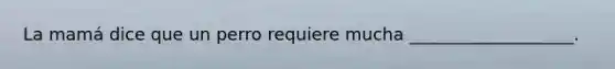 La mamá dice que un perro requiere mucha ___________________.