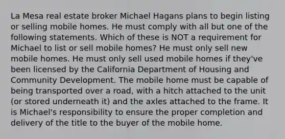 La Mesa real estate broker Michael Hagans plans to begin listing or selling mobile homes. He must comply with all but one of the following statements. Which of these is NOT a requirement for Michael to list or sell mobile homes? He must only sell new mobile homes. He must only sell used mobile homes if they've been licensed by the California Department of Housing and Community Development. The mobile home must be capable of being transported over a road, with a hitch attached to the unit (or stored underneath it) and the axles attached to the frame. It is Michael's responsibility to ensure the proper completion and delivery of the title to the buyer of the mobile home.