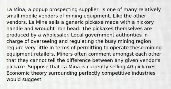 La Mina, a popup prospecting supplier, is one of many relatively small mobile vendors of mining equipment. Like the other vendors, La Mina sells a generic pickaxe made with a hickory handle and wrought iron head. The pickaxes themselves are produced by a wholesaler. Local government authorities in charge of overseeing and regulating the busy mining region require very little in terms of permitting to operate these mining equipment retailers. Miners often comment amongst each other that they cannot tell the difference between any given vendor's pickaxe. Suppose that La Mina is currently selling 40 pickaxes. Economic theory surrounding perfectly competitive industries would suggest