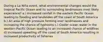 During a La Niña event, what environmental changes would the tropical Pacific Ocean and its surrounding landmasses most likely experience? a.) Increased rainfall in the eastern Pacific Ocean leading to flooding and landslides off the coast of South America b.) An area of high pressure forming over landmasses and increasing the chance of typhoons c.) Cooler ocean water in the western Pacific Ocean leading to an increased chance of wildfires d) Increased upwelling off the coast of South America resulting in increased productivity of fisheries