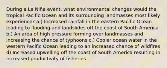 During a La Niña event, what environmental changes would the tropical Pacific Ocean and its surrounding landmasses most likely experience? a.) Increased rainfall in the eastern Pacific Ocean leading to flooding and landslides off the coast of South America b.) An area of high pressure forming over landmasses and increasing the chance of typhoons c.) Cooler ocean water in the western Pacific Ocean leading to an increased chance of wildfires d) Increased upwelling off the coast of South America resulting in increased productivity of fisheries