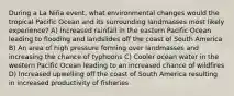 During a La Niña event, what environmental changes would the tropical Pacific Ocean and its surrounding landmasses most likely experience? A) Increased rainfall in the eastern Pacific Ocean leading to flooding and landslides off the coast of South America B) An area of high pressure forming over landmasses and increasing the chance of typhoons C) Cooler ocean water in the western Pacific Ocean leading to an increased chance of wildfires D) Increased upwelling off the coast of South America resulting in increased productivity of fisheries