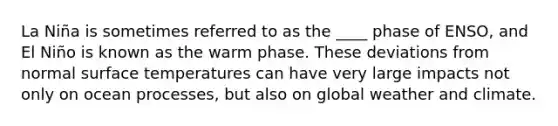 La Niña is sometimes referred to as the ____ phase of ENSO, and El Niño is known as the warm phase. These deviations from normal surface temperatures can have very large impacts not only on ocean processes, but also on global weather and climate.