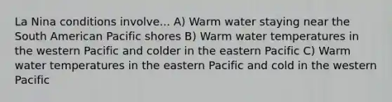 La Nina conditions involve... A) Warm water staying near the South American Pacific shores B) Warm water temperatures in the western Pacific and colder in the eastern Pacific C) Warm water temperatures in the eastern Pacific and cold in the western Pacific