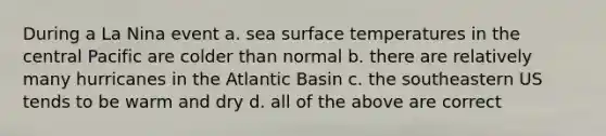 During a La Nina event a. sea surface temperatures in the central Pacific are colder than normal b. there are relatively many hurricanes in the Atlantic Basin c. the southeastern US tends to be warm and dry d. all of the above are correct