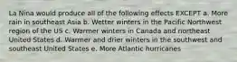 La Nina would produce all of the following effects EXCEPT a. More rain in southeast Asia b. Wetter winters in the Pacific Northwest region of the US c. Warmer winters in Canada and northeast United States d. Warmer and drier winters in the southwest and southeast United States e. More Atlantic hurricanes