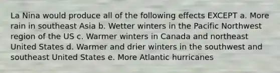 La Nina would produce all of the following effects EXCEPT a. More rain in southeast Asia b. Wetter winters in the Pacific Northwest region of the US c. Warmer winters in Canada and northeast United States d. Warmer and drier winters in the southwest and southeast United States e. More Atlantic hurricanes