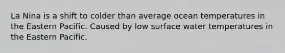 La Nina is a shift to colder than average ocean temperatures in the Eastern Pacific. Caused by low surface water temperatures in the Eastern Pacific.