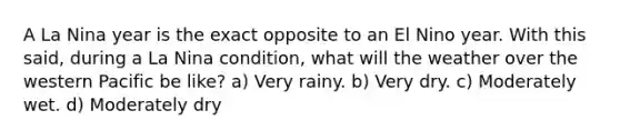 A La Nina year is the exact opposite to an El Nino year. With this said, during a La Nina condition, what will the weather over the western Pacific be like? a) Very rainy. b) Very dry. c) Moderately wet. d) Moderately dry