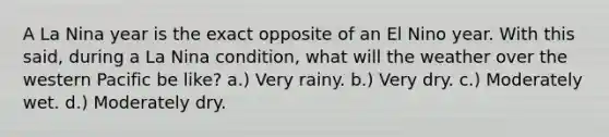 A La Nina year is the exact opposite of an El Nino year. With this said, during a La Nina condition, what will the weather over the western Pacific be like? a.) Very rainy. b.) Very dry. c.) Moderately wet. d.) Moderately dry.