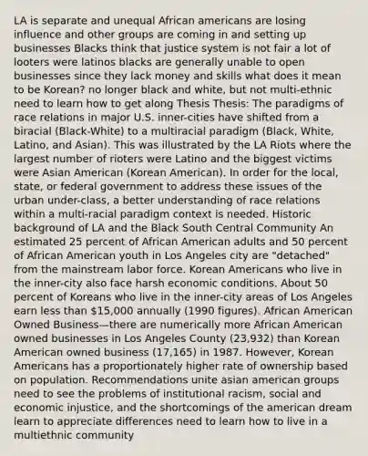 LA is separate and unequal African americans are losing influence and other groups are coming in and setting up businesses Blacks think that justice system is not fair a lot of looters were latinos blacks are generally unable to open businesses since they lack money and skills what does it mean to be Korean? no longer black and white, but not multi-ethnic need to learn how to get along Thesis Thesis: The paradigms of race relations in major U.S. inner-cities have shifted from a biracial (Black-White) to a multiracial paradigm (Black, White, Latino, and Asian). This was illustrated by the LA Riots where the largest number of rioters were Latino and the biggest victims were Asian American (Korean American). In order for the local, state, or federal government to address these issues of the urban under-class, a better understanding of race relations within a multi-racial paradigm context is needed. Historic background of LA and the Black South Central Community An estimated 25 percent of African American adults and 50 percent of African American youth in Los Angeles city are "detached" from the mainstream labor force. Korean Americans who live in the inner-city also face harsh economic conditions. About 50 percent of Koreans who live in the inner-city areas of Los Angeles earn less than 15,000 annually (1990 figures). African American Owned Business—there are numerically more African American owned businesses in Los Angeles County (23,932) than Korean American owned business (17,165) in 1987. However, Korean Americans has a proportionately higher rate of ownership based on population. Recommendations unite asian american groups need to see the problems of institutional racism, social and economic injustice, and the shortcomings of the american dream learn to appreciate differences need to learn how to live in a multiethnic community