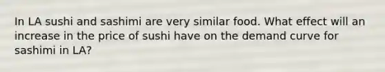 In LA sushi and sashimi are very similar food. What effect will an increase in the price of sushi have on the demand curve for sashimi in LA?