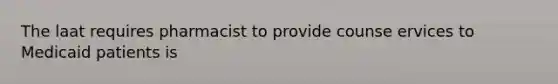 The laat requires pharmacist to provide counse ervices to Medicaid patients is