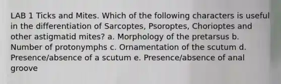 LAB 1 Ticks and Mites. Which of the following characters is useful in the differentiation of Sarcoptes, Psoroptes, Chorioptes and other astigmatid mites? a. Morphology of the pretarsus b. Number of protonymphs c. Ornamentation of the scutum d. Presence/absence of a scutum e. Presence/absence of anal groove