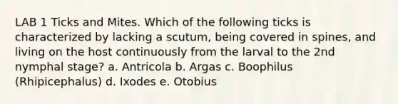 LAB 1 Ticks and Mites. Which of the following ticks is characterized by lacking a scutum, being covered in spines, and living on the host continuously from the larval to the 2nd nymphal stage? a. Antricola b. Argas c. Boophilus (Rhipicephalus) d. Ixodes e. Otobius