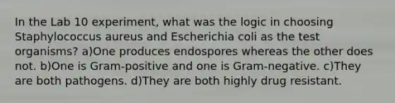 In the Lab 10 experiment, what was the logic in choosing Staphylococcus aureus and Escherichia coli as the test organisms? a)One produces endospores whereas the other does not. b)One is Gram-positive and one is Gram-negative. c)They are both pathogens. d)They are both highly drug resistant.