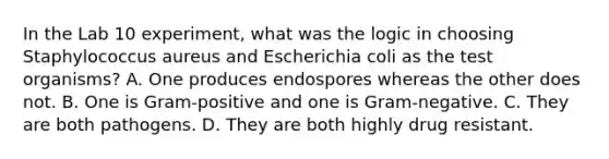 In the Lab 10 experiment, what was the logic in choosing Staphylococcus aureus and Escherichia coli as the test organisms? A. One produces endospores whereas the other does not. B. One is Gram-positive and one is Gram-negative. C. They are both pathogens. D. They are both highly drug resistant.