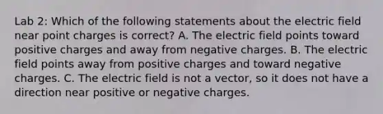 Lab 2: Which of the following statements about the electric field near point charges is correct? A. The electric field points toward positive charges and away from negative charges. B. The electric field points away from positive charges and toward negative charges. C. The electric field is not a vector, so it does not have a direction near positive or negative charges.