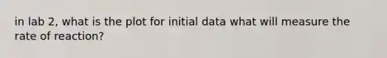 in lab 2, what is the plot for initial data what will measure the rate of reaction?