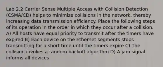 Lab 2.2 Carrier Sense Multiple Access with Collision Detection (CSMA/CD) helps to minimize collisions in the network, thereby increasing data transmission efficiency. Place the following steps of its operation in the order in which they occur after a collision. A) All hosts have equal priority to transmit after the timers have expired B) Each device on the Ethernet segments stops transmitting for a short time until the timers expire C) The collision invokes a random backoff algorithm D) A jam signal informs all devices