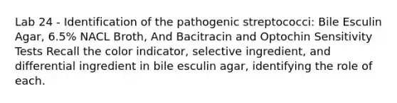 Lab 24 - Identification of the pathogenic streptococci: Bile Esculin Agar, 6.5% NACL Broth, And Bacitracin and Optochin Sensitivity Tests Recall the color indicator, selective ingredient, and differential ingredient in bile esculin agar, identifying the role of each.