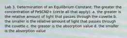 Lab 3. Determination of an Equilibrium Constant: The greater the concentration of FeSCN2+ (circle all that apply): a. the greater is the relative amount of light that passes through the cuvette b. the smaller is the relative amount of light that passes through the cuvette c. the greater is the absorption value d. the smaller is the absorption value