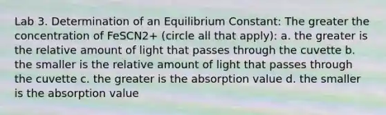 Lab 3. Determination of an Equilibrium Constant: The greater the concentration of FeSCN2+ (circle all that apply): a. the greater is the relative amount of light that passes through the cuvette b. the smaller is the relative amount of light that passes through the cuvette c. the greater is the absorption value d. the smaller is the absorption value