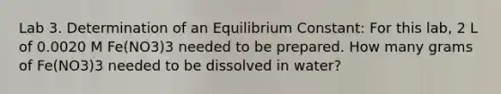 Lab 3. Determination of an Equilibrium Constant: For this lab, 2 L of 0.0020 M Fe(NO3)3 needed to be prepared. How many grams of Fe(NO3)3 needed to be dissolved in water?