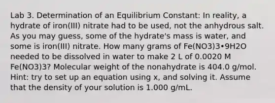 Lab 3. Determination of an Equilibrium Constant: In reality, a hydrate of iron(III) nitrate had to be used, not the anhydrous salt. As you may guess, some of the hydrate's mass is water, and some is iron(III) nitrate. How many grams of Fe(NO3)3•9H2O needed to be dissolved in water to make 2 L of 0.0020 M Fe(NO3)3? Molecular weight of the nonahydrate is 404.0 g/mol. Hint: try to set up an equation using x, and solving it. Assume that the density of your solution is 1.000 g/mL.