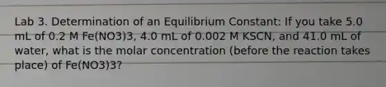 Lab 3. Determination of an Equilibrium Constant: If you take 5.0 mL of 0.2 M Fe(NO3)3, 4.0 mL of 0.002 M KSCN, and 41.0 mL of water, what is the molar concentration (before the reaction takes place) of Fe(NO3)3?