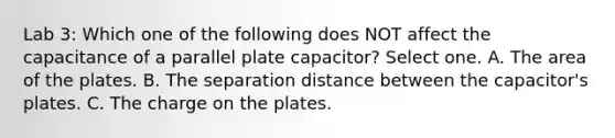 Lab 3: Which one of the following does NOT affect the capacitance of a parallel plate capacitor? Select one. A. The area of the plates. B. The separation distance between the capacitor's plates. C. The charge on the plates.