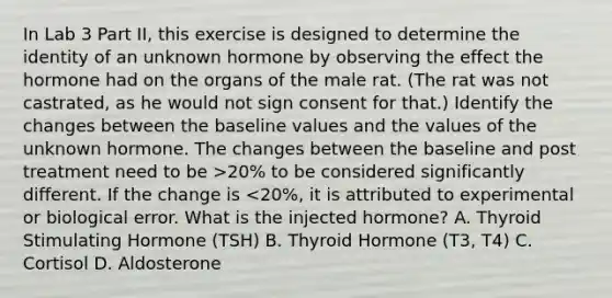 In Lab 3 Part II, this exercise is designed to determine the identity of an unknown hormone by observing the effect the hormone had on the organs of the male rat. (The rat was not castrated, as he would not sign consent for that.) Identify the changes between the baseline values and the values of the unknown hormone. The changes between the baseline and post treatment need to be >20% to be considered significantly different. If the change is <20%, it is attributed to experimental or biological error. What is the injected hormone? A. Thyroid Stimulating Hormone (TSH) B. Thyroid Hormone (T3, T4) C. Cortisol D. Aldosterone