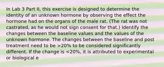 In Lab 3 Part II, this exercise is designed to determine the identity of an unknown hormone by observing the effect the hormone had on the organs of the male rat. (The rat was not castrated, as he would not sign consent for that.) Identify the changes between the baseline values and the values of the unknown hormone. The changes between the baseline and post treatment need to be >20% to be considered significantly different. If the change is <20%, it is attributed to experimental or biological e