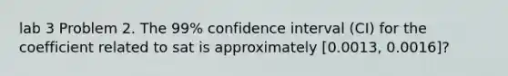 lab 3 Problem 2. The 99% confidence interval (CI) for the coefficient related to sat is approximately [0.0013, 0.0016]?