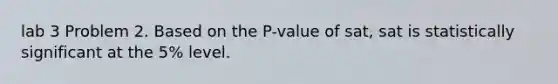 lab 3 Problem 2. Based on the P-value of sat, sat is statistically significant at the 5% level.