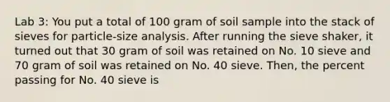 Lab 3: You put a total of 100 gram of soil sample into the stack of sieves for particle-size analysis. After running the sieve shaker, it turned out that 30 gram of soil was retained on No. 10 sieve and 70 gram of soil was retained on No. 40 sieve. Then, the percent passing for No. 40 sieve is