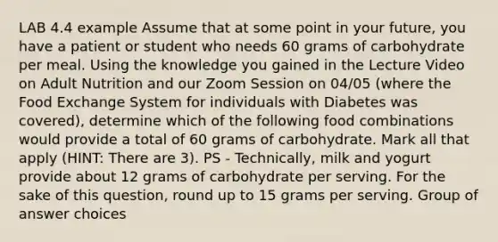 LAB 4.4 example Assume that at some point in your future, you have a patient or student who needs 60 grams of carbohydrate per meal. Using the knowledge you gained in the Lecture Video on Adult Nutrition and our Zoom Session on 04/05 (where the Food Exchange System for individuals with Diabetes was covered), determine which of the following food combinations would provide a total of 60 grams of carbohydrate. Mark all that apply (HINT: There are 3). PS - Technically, milk and yogurt provide about 12 grams of carbohydrate per serving. For the sake of this question, round up to 15 grams per serving. Group of answer choices