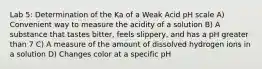 Lab 5: Determination of the Ka of a Weak Acid pH scale A) Convenient way to measure the acidity of a solution B) A substance that tastes bitter, feels slippery, and has a pH greater than 7 C) A measure of the amount of dissolved hydrogen ions in a solution D) Changes color at a specific pH